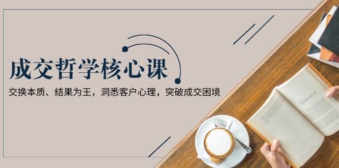 成交哲学课，交换本质、结果为王，洞悉客户心理，突破成交困境-偏门项目网