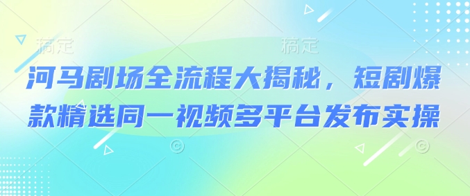 河马剧场全流程大揭秘，短剧爆款精选同一视频多平台发布实操-偏门项目网