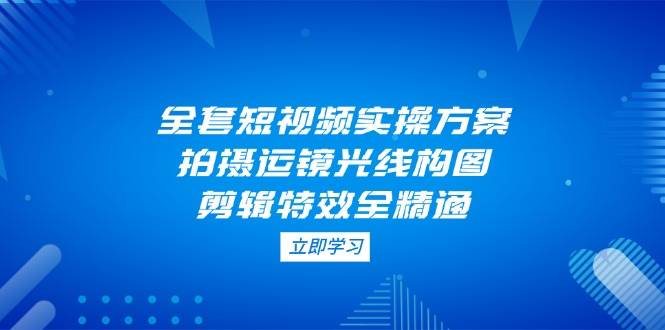 全套短视频实操方案，拍摄运镜光线构图，剪辑特效全精通-偏门项目网