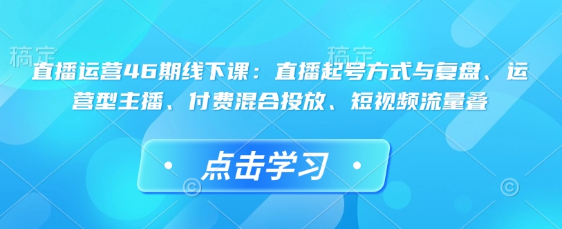 直播运营46期线下课：直播起号方式与复盘、运营型主播、付费混合投放、短视频流量叠-偏门项目网