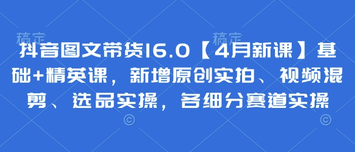 抖音图文带货16.0【4月新课】基础+精英课，新增原创实拍、视频混剪、选品实操，各细分赛道实操-偏门项目网