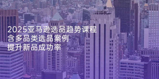 2025亚马逊选品趋势课程，含多品类选品案例，提升新品成功率-偏门项目网